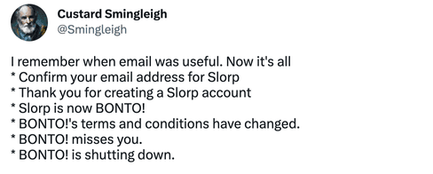 Tweet screenshot of https://twitter.com/smingleigh/status/1497985580013129736

I remember when email was useful. Now it's all
* Confirm your email address for Slorp
* Thank you for creating a Slorp account
* Slorp is now BONTO!
* BONTO!'s terms and conditions have changed.
* BONTO! misses you.
* BONTO! is shutting down.